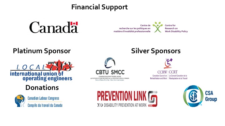 Financial support to the conference was provided by the Centre for Research on Work Disability Policy (CRWDP) which is a 7-year research partnership funded by the Social Sciences and Humanities Research Council (SSHRC), by the Canadian Council on Rehabilitation and Work (CCRW) and by the Government of Canada. We thank our sponsors. Our platinum sponsor is the International Union of Operating Engineers Local 793. Our sliver sponsors are the Canadian Council on Rehabilitation and Work (CCRW), and Canada's Building Trades Unions. Donations from: Canadian Labour Congress, Prevention Link, and Canadian Standards Association. 